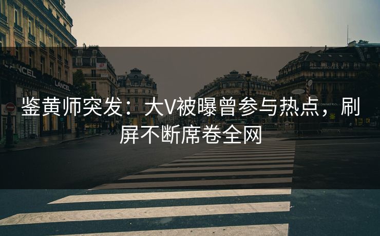 鉴黄师突发：大V被曝曾参与热点，刷屏不断席卷全网
