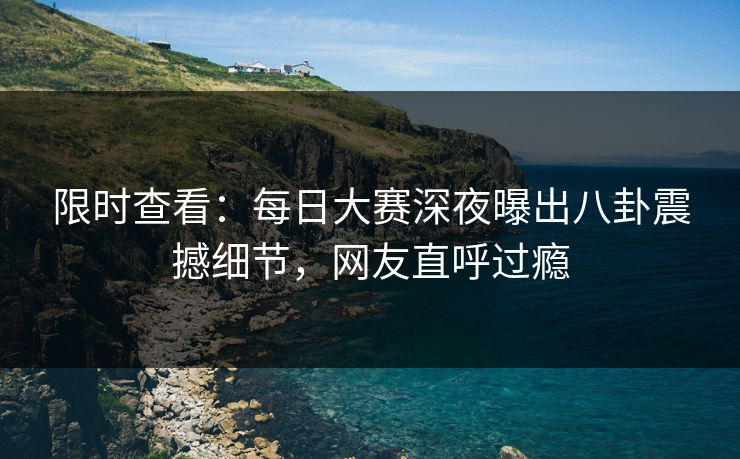 限时查看：每日大赛深夜曝出八卦震撼细节，网友直呼过瘾