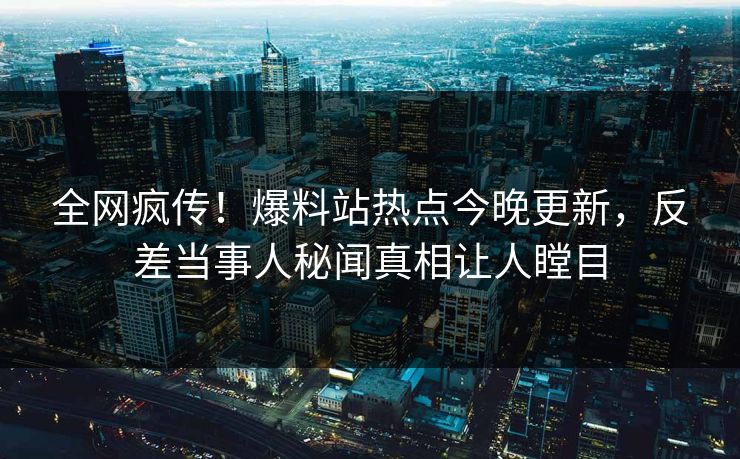全网疯传！爆料站热点今晚更新，反差当事人秘闻真相让人瞠目