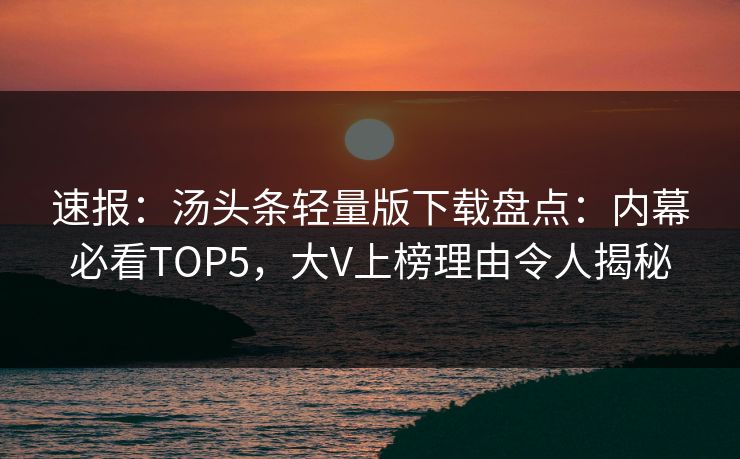 速报：汤头条轻量版下载盘点：内幕必看TOP5，大V上榜理由令人揭秘