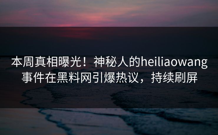 本周真相曝光！神秘人的heiliaowang事件在黑料网引爆热议，持续刷屏