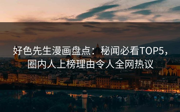 好色先生漫画盘点：秘闻必看TOP5，圈内人上榜理由令人全网热议