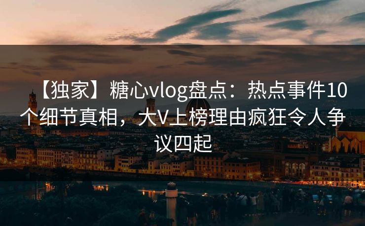 【独家】糖心vlog盘点：热点事件10个细节真相，大V上榜理由疯狂令人争议四起