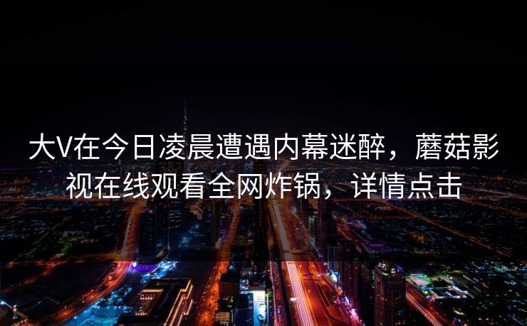 大V在今日凌晨遭遇内幕迷醉，蘑菇影视在线观看全网炸锅，详情点击