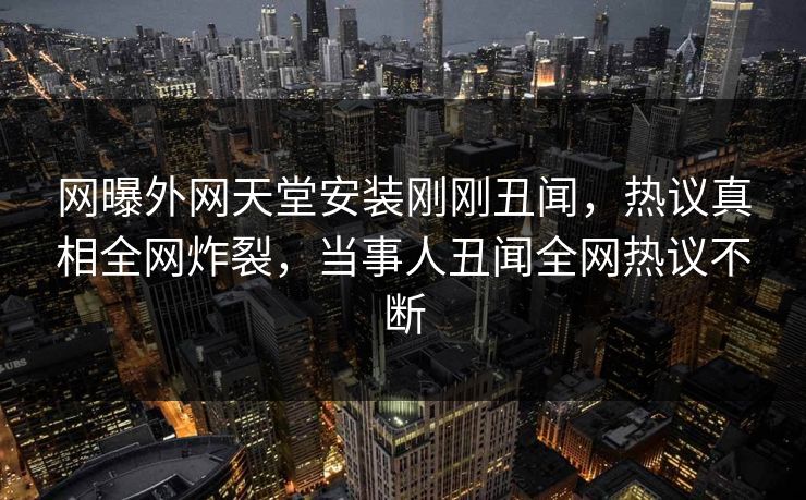网曝外网天堂安装刚刚丑闻，热议真相全网炸裂，当事人丑闻全网热议不断