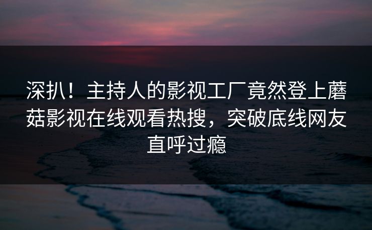 深扒！主持人的影视工厂竟然登上蘑菇影视在线观看热搜，突破底线网友直呼过瘾