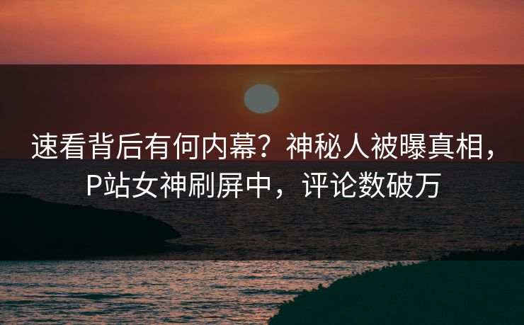 速看背后有何内幕？神秘人被曝真相，P站女神刷屏中，评论数破万
