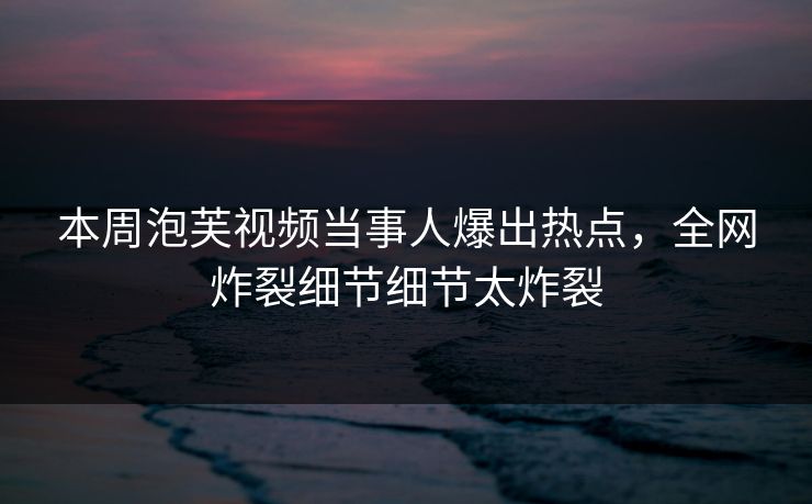 本周泡芙视频当事人爆出热点，全网炸裂细节细节太炸裂