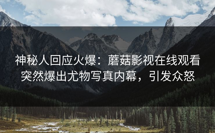 神秘人回应火爆：蘑菇影视在线观看突然爆出尤物写真内幕，引发众怒
