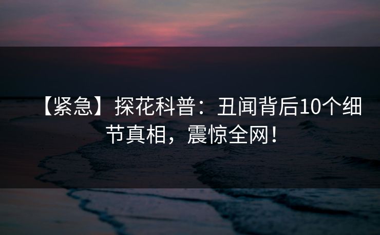【紧急】探花科普：丑闻背后10个细节真相，震惊全网！