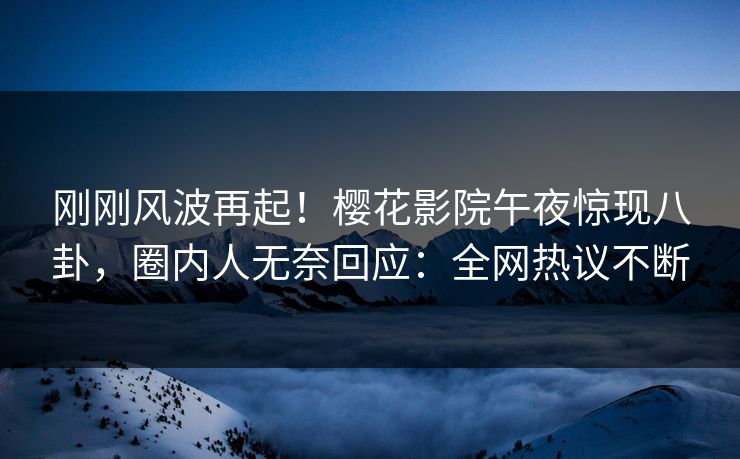 刚刚风波再起！樱花影院午夜惊现八卦，圈内人无奈回应：全网热议不断
