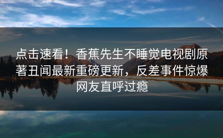 点击速看！香蕉先生不睡觉电视剧原著丑闻最新重磅更新，反差事件惊爆网友直呼过瘾