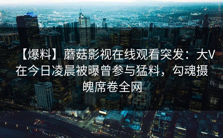 【爆料】蘑菇影视在线观看突发：大V在今日凌晨被曝曾参与猛料，勾魂摄魄席卷全网