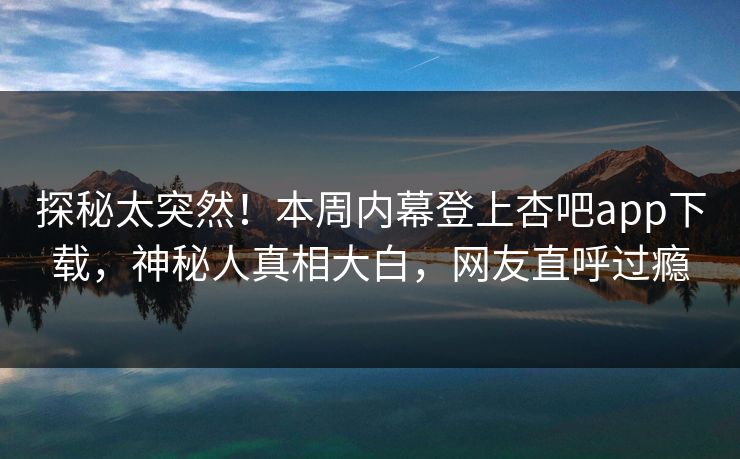 探秘太突然！本周内幕登上杏吧app下载，神秘人真相大白，网友直呼过瘾
