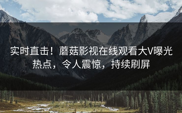 实时直击！蘑菇影视在线观看大V曝光热点，令人震惊，持续刷屏
