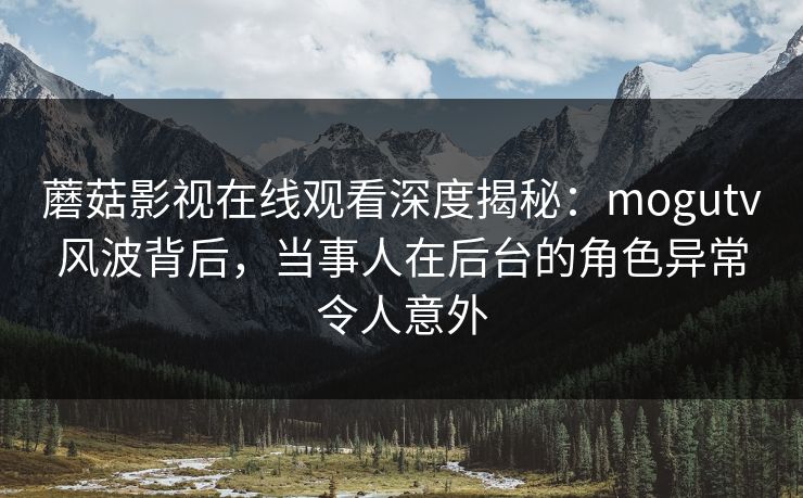 蘑菇影视在线观看深度揭秘：mogutv风波背后，当事人在后台的角色异常令人意外