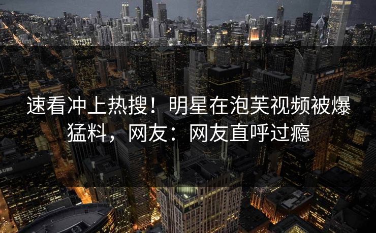 速看冲上热搜！明星在泡芙视频被爆猛料，网友：网友直呼过瘾