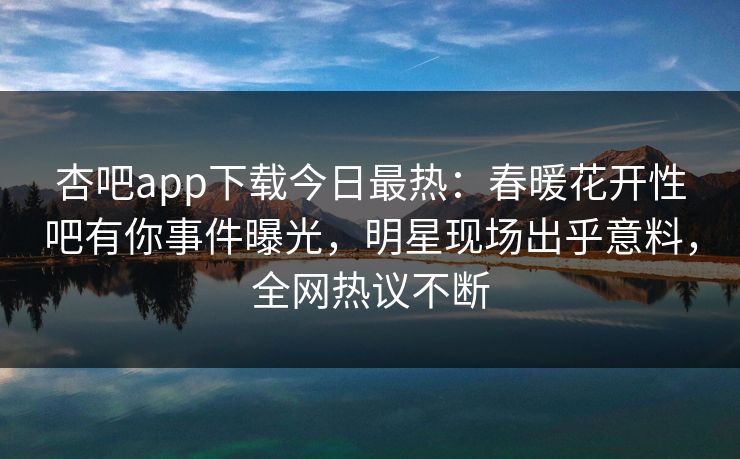 杏吧app下载今日最热：春暖花开性吧有你事件曝光，明星现场出乎意料，全网热议不断