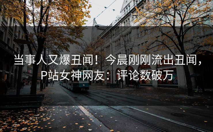当事人又爆丑闻！今晨刚刚流出丑闻，P站女神网友：评论数破万