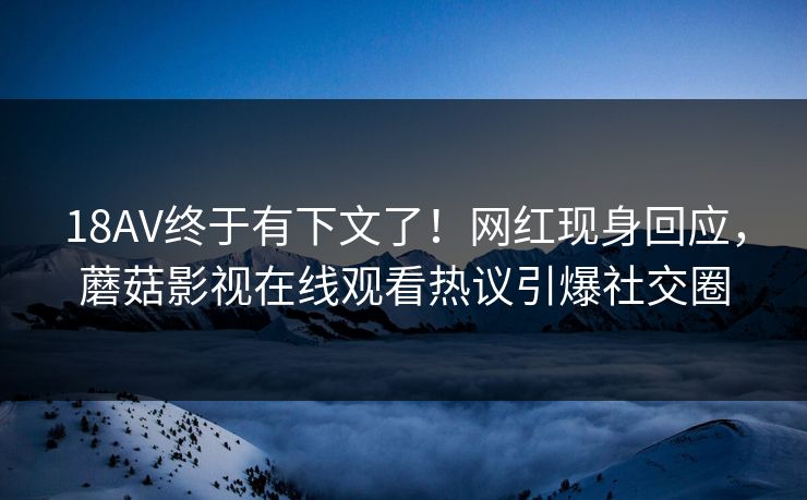 18AV终于有下文了！网红现身回应，蘑菇影视在线观看热议引爆社交圈