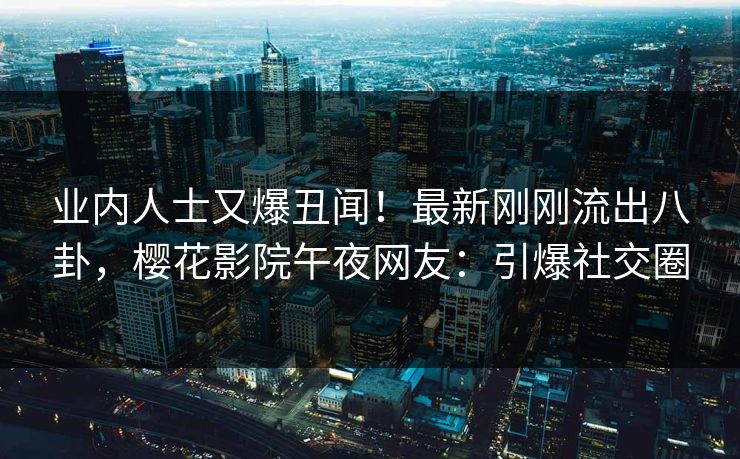 业内人士又爆丑闻！最新刚刚流出八卦，樱花影院午夜网友：引爆社交圈