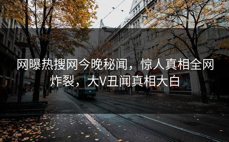 网曝热搜网今晚秘闻，惊人真相全网炸裂，大V丑闻真相大白