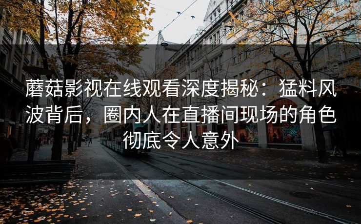 蘑菇影视在线观看深度揭秘：猛料风波背后，圈内人在直播间现场的角色彻底令人意外