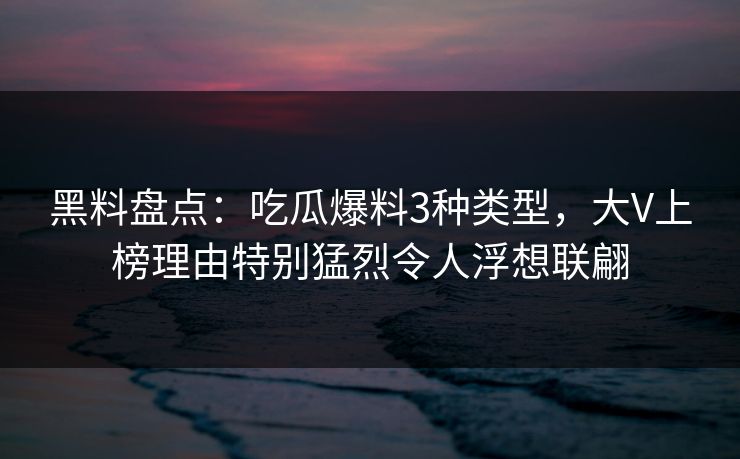 黑料盘点：吃瓜爆料3种类型，大V上榜理由特别猛烈令人浮想联翩