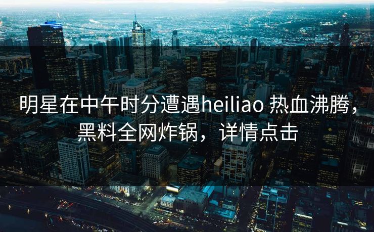 明星在中午时分遭遇heiliao 热血沸腾，黑料全网炸锅，详情点击
