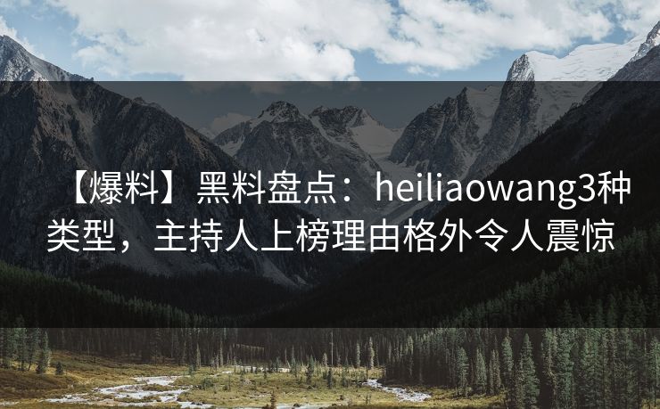 【爆料】黑料盘点：heiliaowang3种类型，主持人上榜理由格外令人震惊