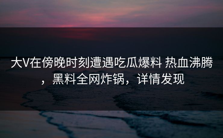 大V在傍晚时刻遭遇吃瓜爆料 热血沸腾，黑料全网炸锅，详情发现