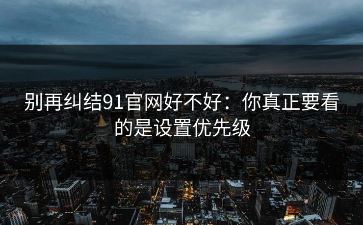 别再纠结91官网好不好:你真正要看的是设置优先级 别再纠结91官网好不好:你真正要看的是设置优先级