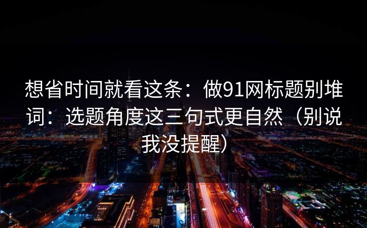 想省时间就看这条:做91网标题别堆词:选题角度这三句式更自然(别说我没提醒) 想省时间就看这条:做91网标题别堆词:选题角度这三句式更自然(别说我没提醒)
